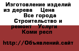 Изготовление изделий из дерева  › Цена ­ 10 000 - Все города Строительство и ремонт » Услуги   . Коми респ.